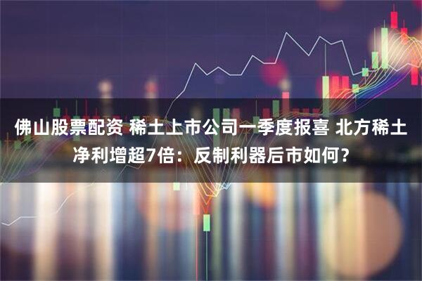 佛山股票配资 稀土上市公司一季度报喜 北方稀土净利增超7倍：反制利器后市如何？