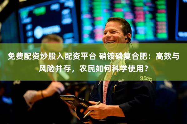 免费配资炒股入配资平台 硝铵磷复合肥：高效与风险并存，农民如何科学使用？