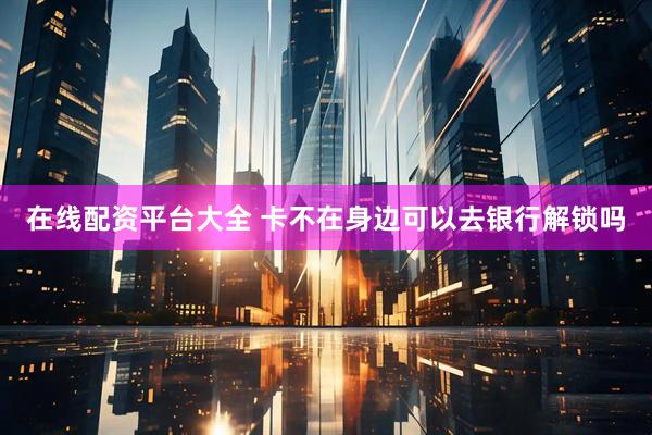 在线配资平台大全 卡不在身边可以去银行解锁吗