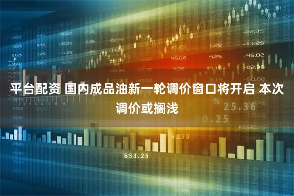 平台配资 国内成品油新一轮调价窗口将开启 本次调价或搁浅