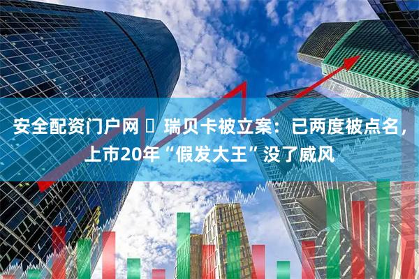 安全配资门户网 ​瑞贝卡被立案：已两度被点名，上市20年“假发大王”没了威风