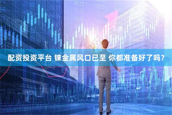 配资投资平台 铼金属风口已至 你都准备好了吗？