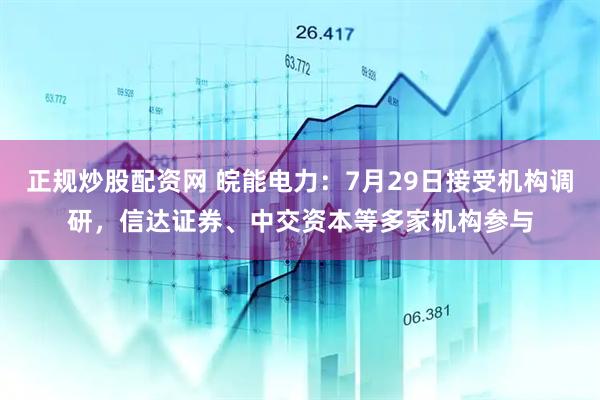正规炒股配资网 皖能电力：7月29日接受机构调研，信达证券、中交资本等多家机构参与