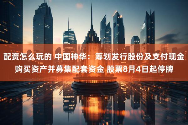 配资怎么玩的 中国神华：筹划发行股份及支付现金购买资产并募集配套资金 股票8月4日起停牌