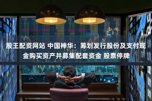 股王配资网站 中国神华：筹划发行股份及支付现金购买资产并募集配套资金 股票停牌