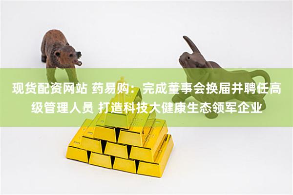 现货配资网站 药易购：完成董事会换届并聘任高级管理人员 打造科技大健康生态领军企业