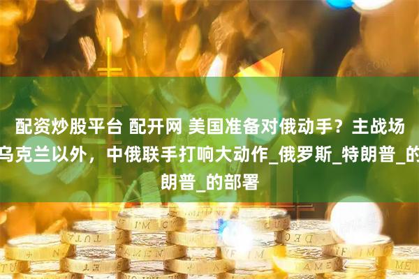 配资炒股平台 配开网 美国准备对俄动手？主战场选在乌克兰以外，中俄联手打响大动作_俄罗斯_特朗普_的部署