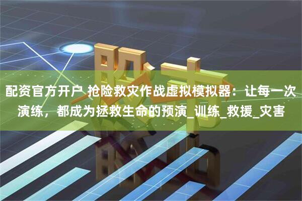配资官方开户 抢险救灾作战虚拟模拟器：让每一次演练，都成为拯救生命的预演_训练_救援_灾害