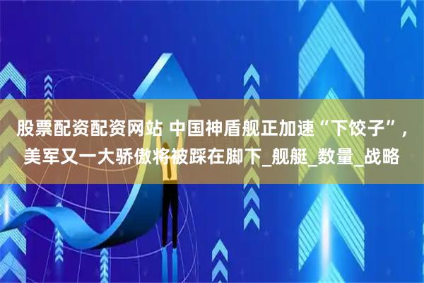 股票配资配资网站 中国神盾舰正加速“下饺子”，美军又一大骄傲将被踩在脚下_舰艇_数量_战略