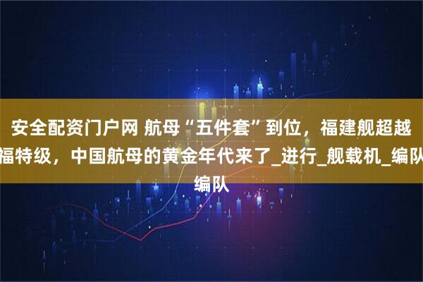 安全配资门户网 航母“五件套”到位，福建舰超越福特级，中国航母的黄金年代来了_进行_舰载机_编队