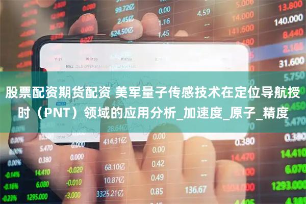股票配资期货配资 美军量子传感技术在定位导航授时（PNT）领域的应用分析_加速度_原子_精度