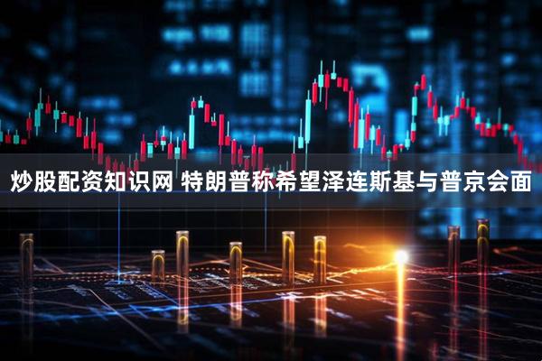 炒股配资知识网 特朗普称希望泽连斯基与普京会面