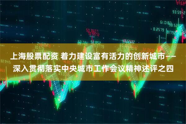 上海股票配资 着力建设富有活力的创新城市——深入贯彻落实中央城市工作会议精神述评之四