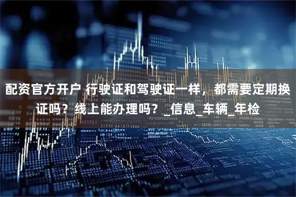 配资官方开户 行驶证和驾驶证一样，都需要定期换证吗？线上能办理吗？_信息_车辆_年检