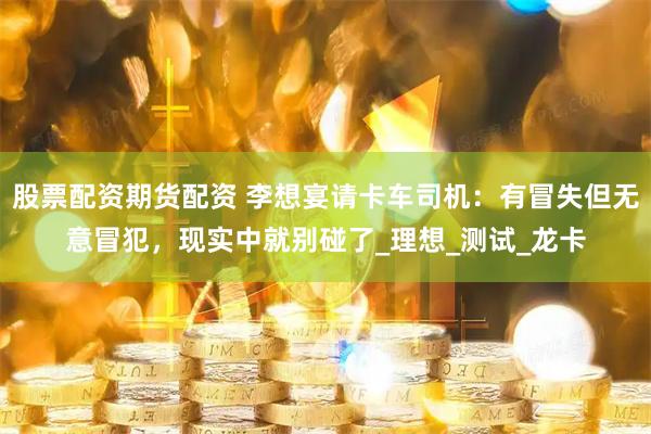 股票配资期货配资 李想宴请卡车司机：有冒失但无意冒犯，现实中就别碰了_理想_测试_龙卡