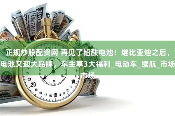 正规炒股配资网 再见了铅酸电池！继比亚迪之后，电池又迎大品牌，车主享3大福利_电动车_续航_市场