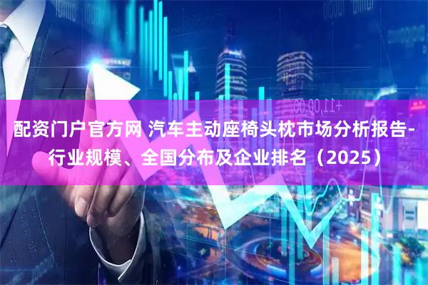 配资门户官方网 汽车主动座椅头枕市场分析报告-行业规模、全国分布及企业排名（2025）