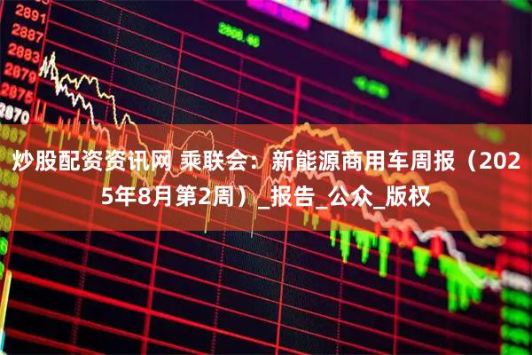 炒股配资资讯网 乘联会：新能源商用车周报（2025年8月第2周）_报告_公众_版权