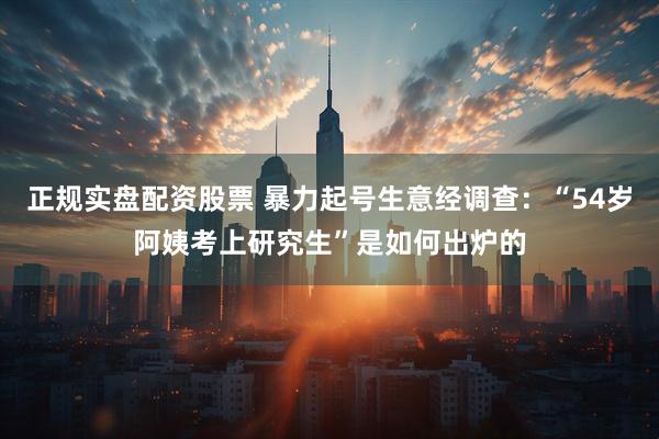 正规实盘配资股票 暴力起号生意经调查：“54岁阿姨考上研究生”是如何出炉的