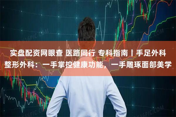 实盘配资网眼查 医路同行 专科指南丨手足外科整形外科：一手掌控健康功能，一手雕琢面部美学