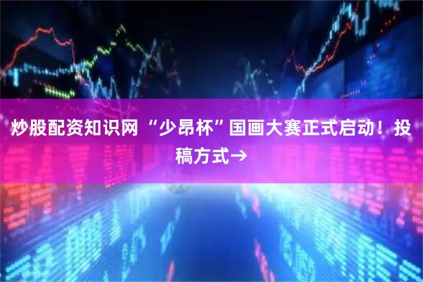 炒股配资知识网 “少昂杯”国画大赛正式启动！投稿方式→