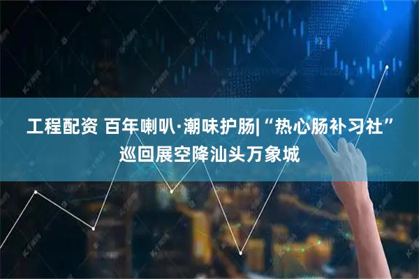 工程配资 百年喇叭·潮味护肠|“热心肠补习社”巡回展空降汕头万象城