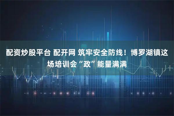 配资炒股平台 配开网 筑牢安全防线！博罗湖镇这场培训会“政”能量满满