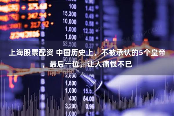 上海股票配资 中国历史上,不被承认的5个皇帝,最后一位,让人痛恨不已